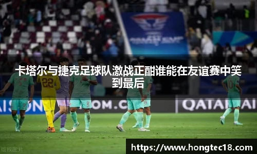 卡塔尔与捷克足球队激战正酣谁能在友谊赛中笑到最后